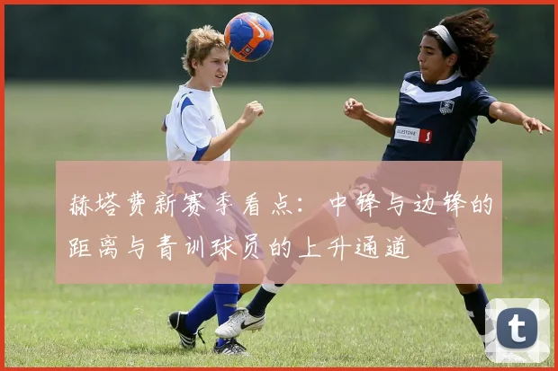赫塔费新赛季看点：中锋与边锋的距离与青训球员的上升通道