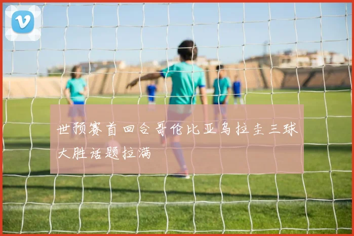 世预赛首回合哥伦比亚乌拉圭三球大胜话题拉满