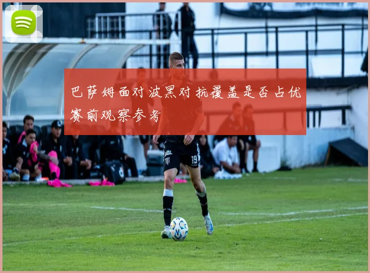巴萨姆面对波黑对抗覆盖是否占优赛前观察参考