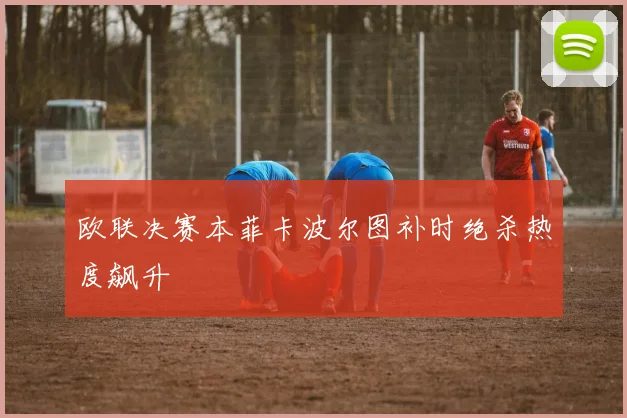 欧联决赛本菲卡波尔图补时绝杀热度飙升