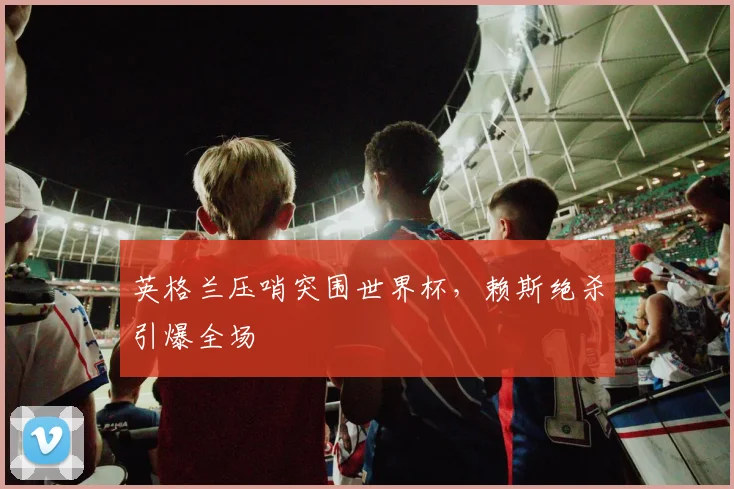 英格兰压哨突围世界杯,赖斯绝杀引爆全场