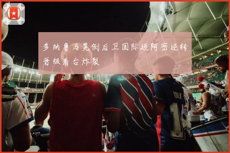 多纳鲁马晃倒后卫国际迈阿密逆转晋级看台炸裂