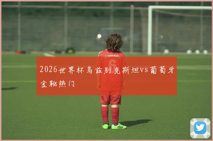 2026世界杯乌兹别克斯坦vs葡萄牙金靴热门