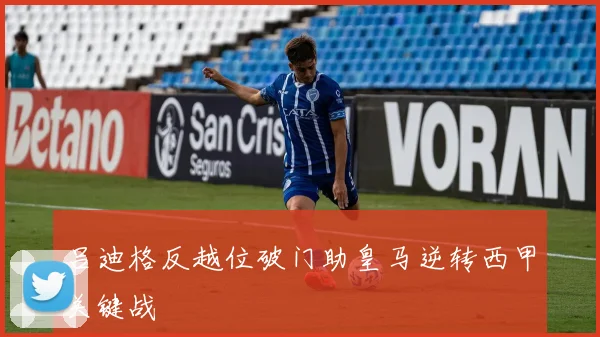 吕迪格反越位破门助皇马逆转西甲关键战