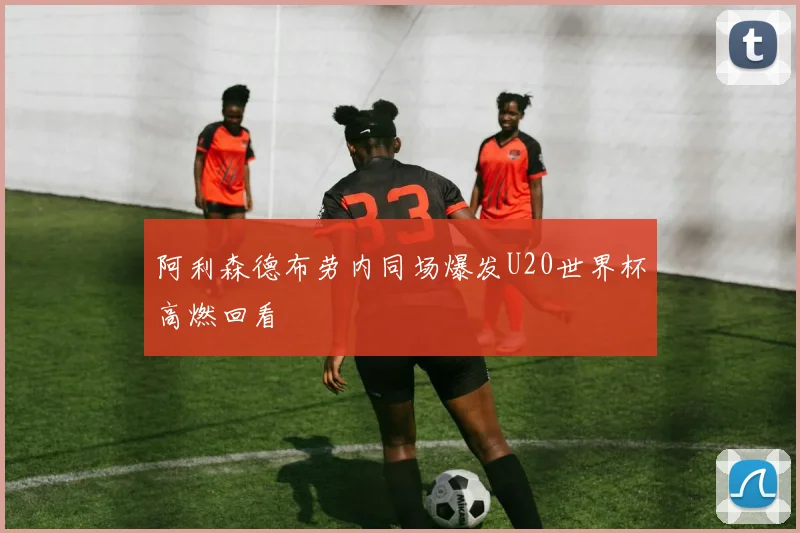 阿利森德布劳内同场爆发U20世界杯高燃回看