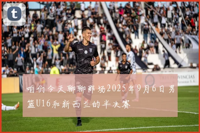咱们今天聊聊那场2025年9月6日男篮U16和新西兰的半决赛