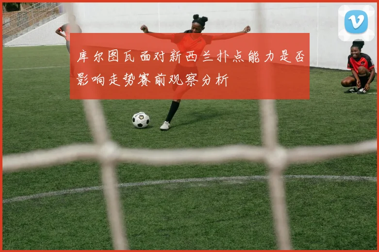 库尔图瓦面对新西兰扑点能力是否影响走势赛前观察分析