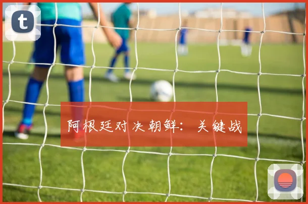 阿根廷对决朝鲜：关键战