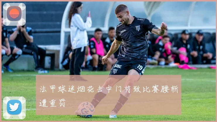 法甲球迷烟花击中门将致比赛腰斩遭重罚