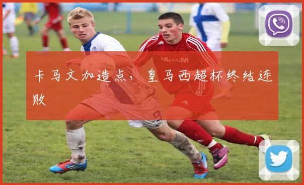 卡马文加造点，皇马西超杯终结连败
