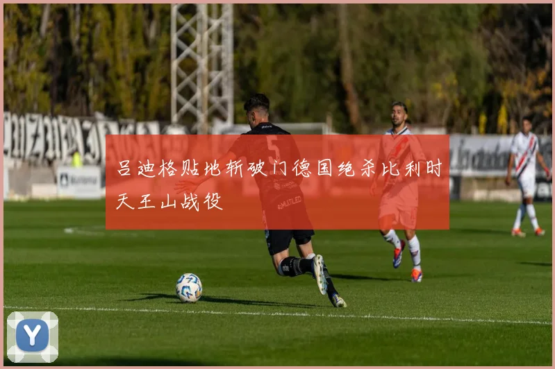 吕迪格贴地斩破门德国绝杀比利时天王山战役