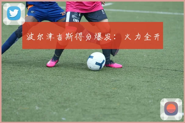 波尔津吉斯得分爆发：火力全开