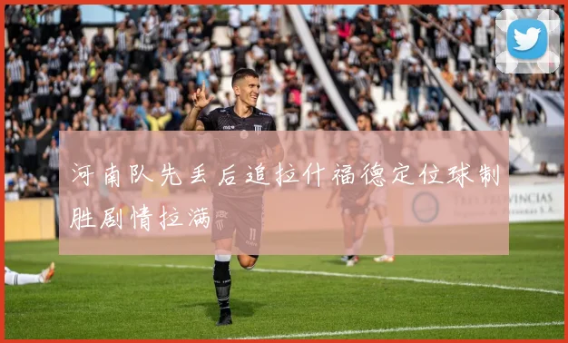 河南队先丢后追拉什福德定位球制胜剧情拉满