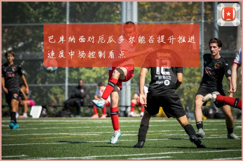 巴库纳面对厄瓜多尔能否提升推进速度中场控制看点