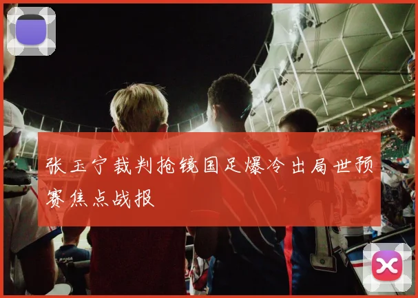 张玉宁裁判抢镜国足爆冷出局世预赛焦点战报