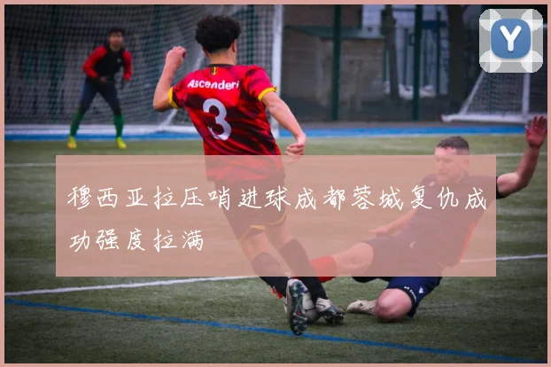 穆西亚拉压哨进球成都蓉城复仇成功强度拉满