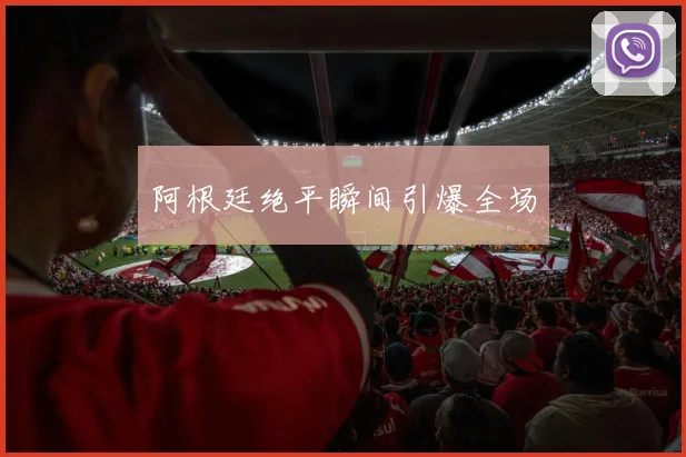 阿根廷绝平瞬间引爆全场