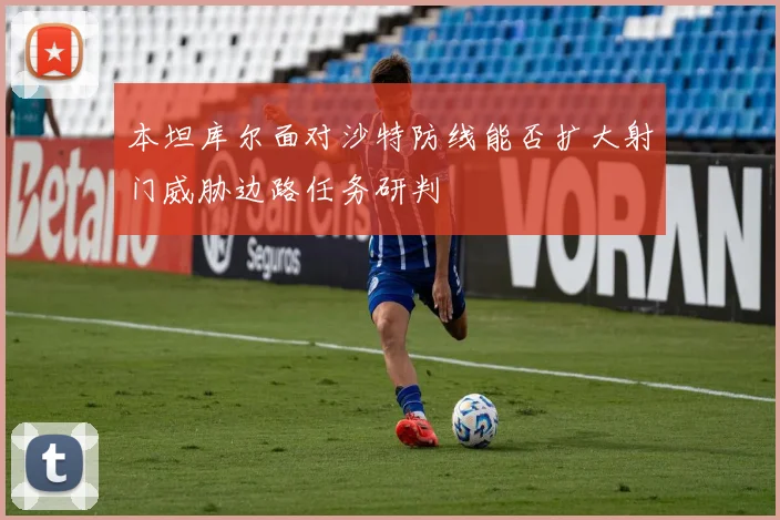 本坦库尔面对沙特防线能否扩大射门威胁边路任务研判