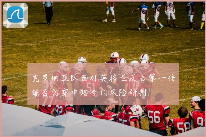 克罗地亚队面对英格兰反击第一传能否打穿中路冷门风险研判