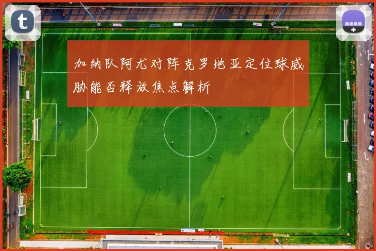 加纳队阿尤对阵克罗地亚定位球威胁能否释放焦点解析