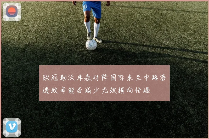 欧冠勒沃库森对阵国际米兰中路渗透效率能否减少无效横向传递