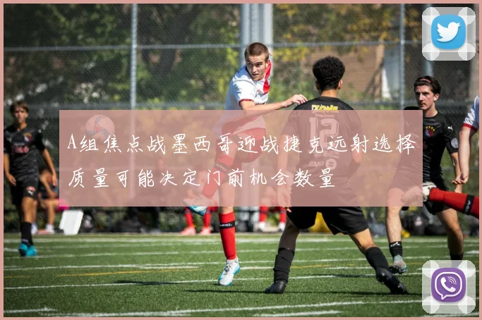 A组焦点战墨西哥迎战捷克远射选择质量可能决定门前机会数量