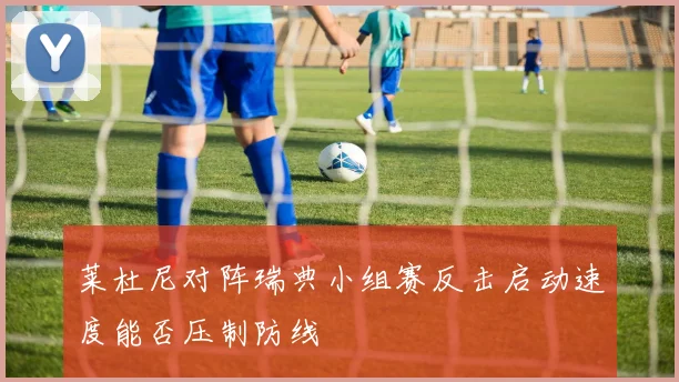 莱杜尼对阵瑞典小组赛反击启动速度能否压制防线