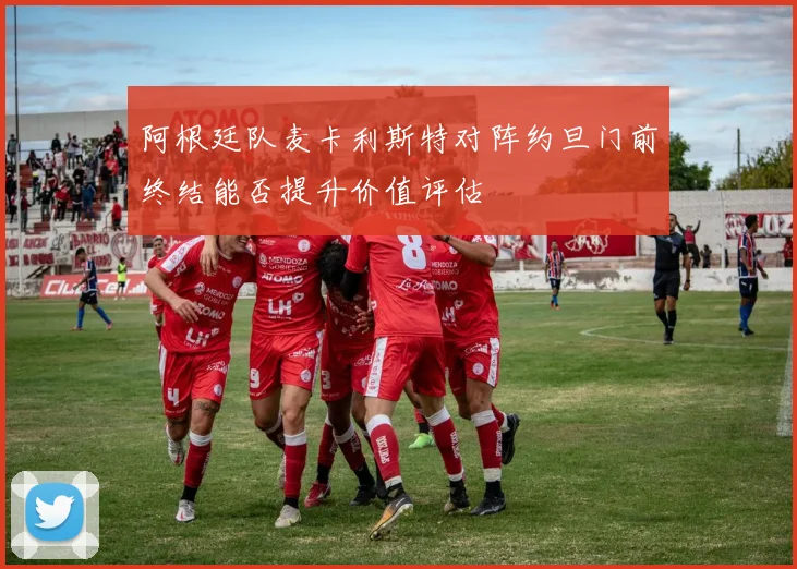 阿根廷队麦卡利斯特对阵约旦门前终结能否提升价值评估