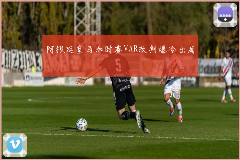 阿根廷皇马加时赛VAR改判爆冷出局
