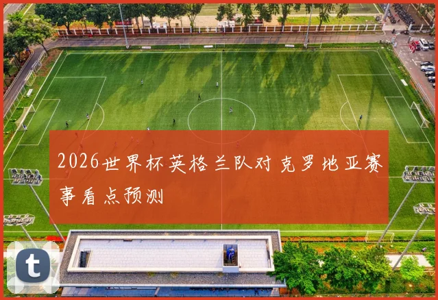 2026世界杯英格兰队对克罗地亚赛事看点预测