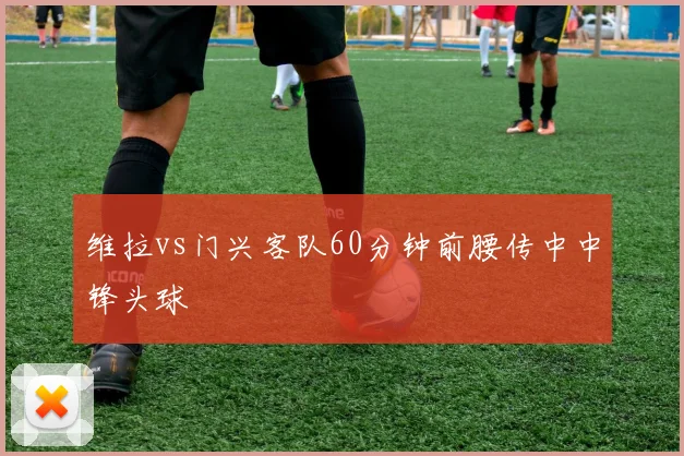 维拉vs门兴客队60分钟前腰传中中锋头球
