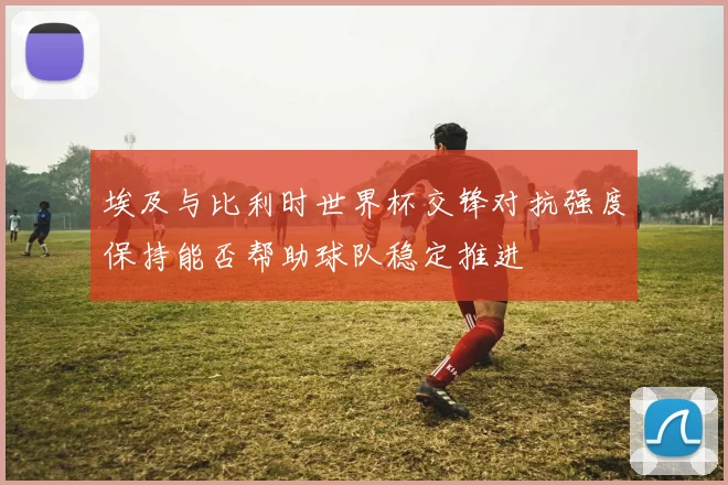埃及与比利时世界杯交锋对抗强度保持能否帮助球队稳定推进
