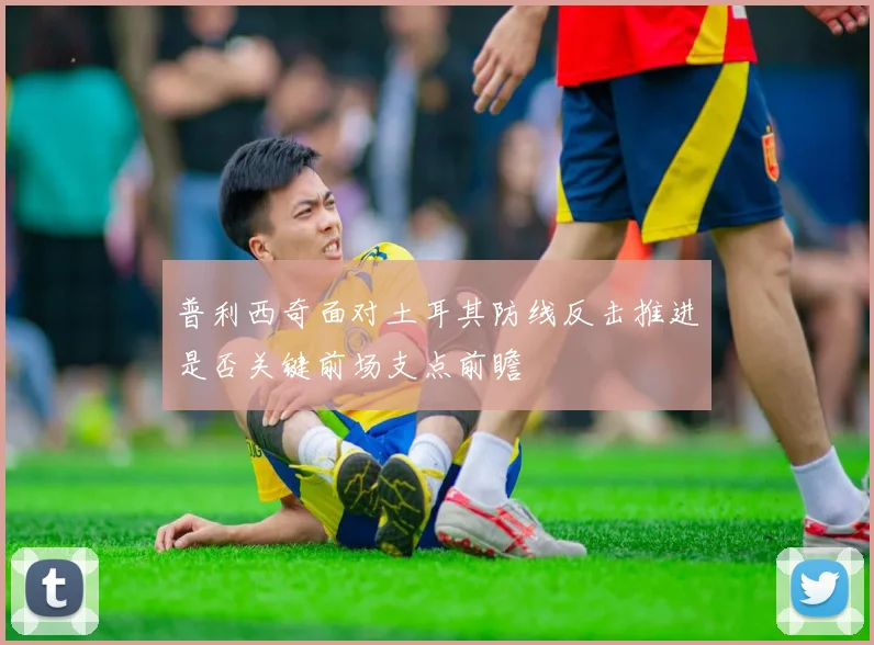 普利西奇面对土耳其防线反击推进是否关键前场支点前瞻