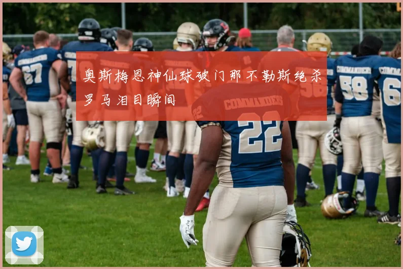 奥斯梅恩神仙球破门那不勒斯绝杀罗马泪目瞬间