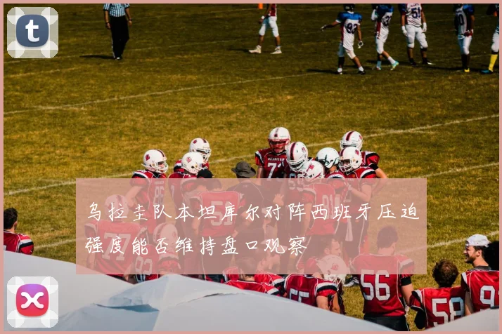 乌拉圭队本坦库尔对阵西班牙压迫强度能否维持盘口观察