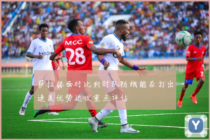 萨拉赫面对比利时队防线能否打出速度优势进攻重点评估