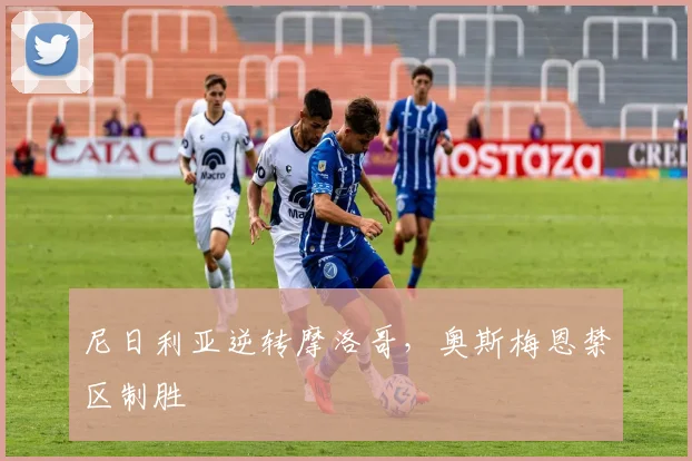 尼日利亚逆转摩洛哥，奥斯梅恩禁区制胜