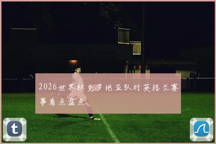 2026世界杯克罗地亚队对英格兰赛事看点盘点