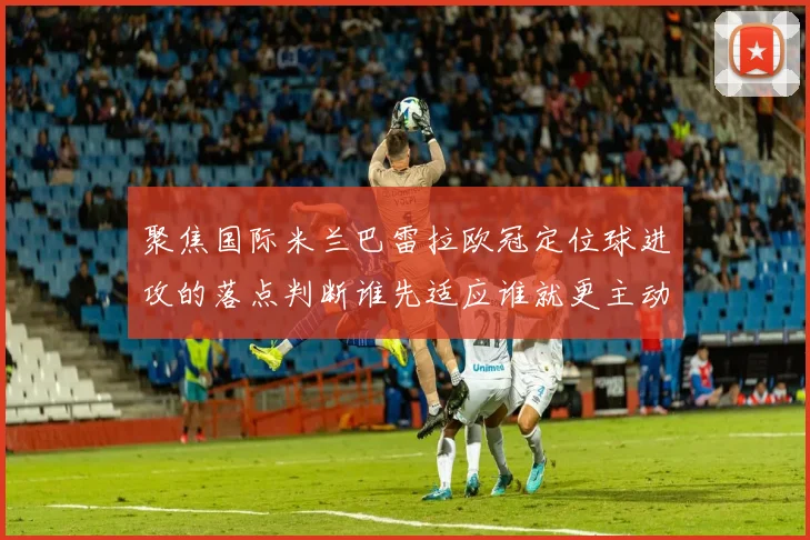 聚焦国际米兰巴雷拉欧冠定位球进攻的落点判断谁先适应谁就更主动