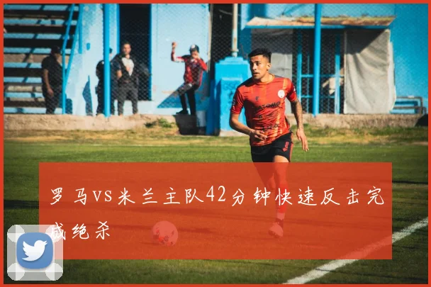 罗马vs米兰主队42分钟快速反击完成绝杀