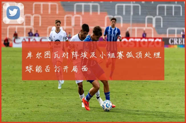 库尔图瓦对阵埃及小组赛弧顶处理球能否打开局面