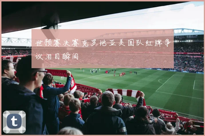 世预赛决赛克罗地亚美国队红牌争议泪目瞬间