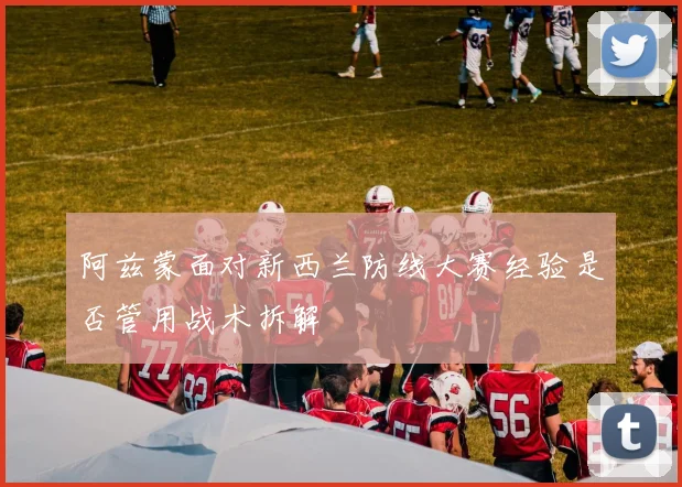 阿兹蒙面对新西兰防线大赛经验是否管用战术拆解